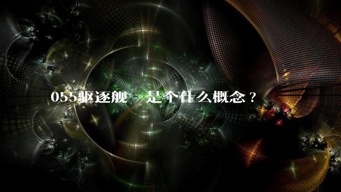 055驱逐舰  是个什么概念?