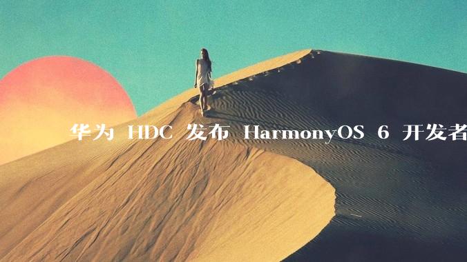 华为 HDC 发布 HarmonyOS 6 开发者 beta 版对应用开发者和鸿蒙生态有哪些影响？